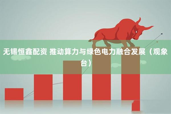 无锡恒鑫配资 推动算力与绿色电力融合发展（观象台）