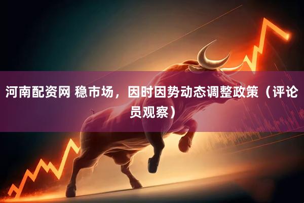 河南配资网 稳市场，因时因势动态调整政策（评论员观察）