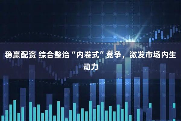 稳赢配资 综合整治“内卷式”竞争，激发市场内生动力