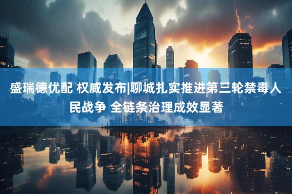 盛瑞德优配 权威发布|聊城扎实推进第三轮禁毒人民战争 全链条治理成效显著