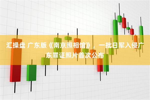 汇操盘 广东版《南京照相馆》，一批日军入侵广东罪证照片首次公布