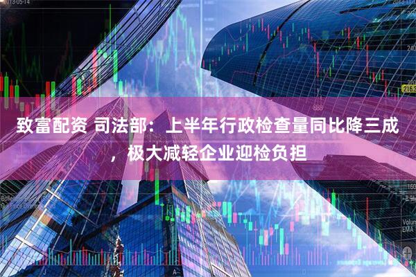 致富配资 司法部：上半年行政检查量同比降三成，极大减轻企业迎检负担
