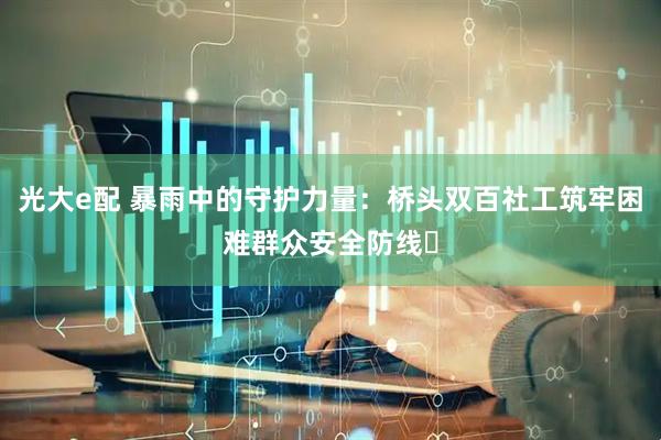 光大e配 暴雨中的守护力量：桥头双百社工筑牢困难群众安全防线​