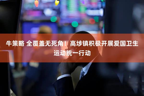 牛策略 全覆盖无死角！高埗镇积极开展爱国卫生运动统一行动