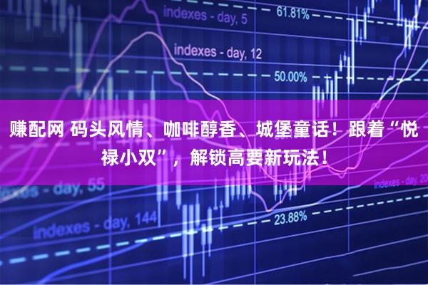 赚配网 码头风情、咖啡醇香、城堡童话！跟着“悦禄小双”，解锁高要新玩法！