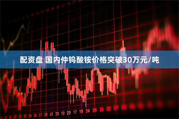 配资盘 国内仲钨酸铵价格突破30万元/吨