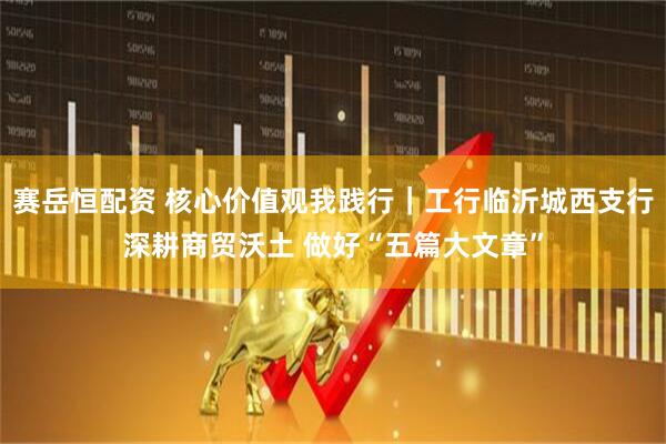赛岳恒配资 核心价值观我践行｜工行临沂城西支行深耕商贸沃土 做好“五篇大文章”