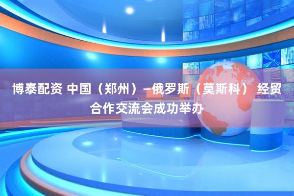 博泰配资 中国（郑州）—俄罗斯（莫斯科） 经贸合作交流会成功举办