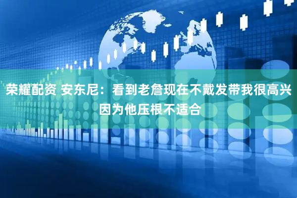 荣耀配资 安东尼：看到老詹现在不戴发带我很高兴 因为他压根不适合