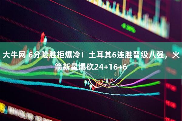 大牛网 6分险胜拒爆冷！土耳其6连胜晋级八强，火箭新星爆砍24+16+6