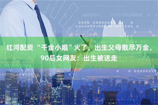 红河配资 “千金小姐”火了，出生父母散尽万金，90后女网友：出生被送走
