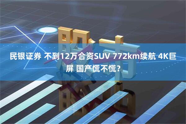 民银证券 不到12万合资SUV 772km续航 4K巨屏 国产慌不慌？