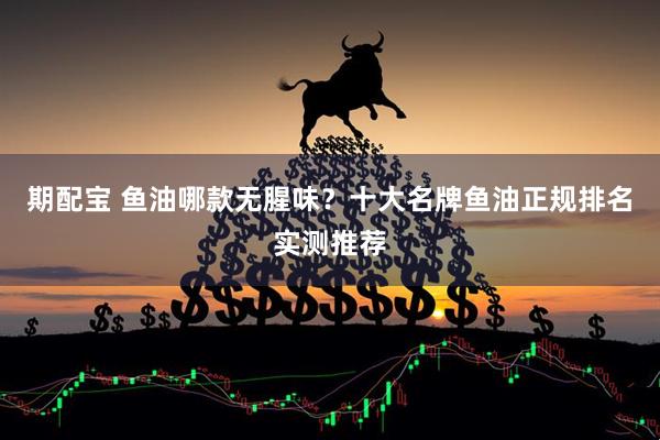 期配宝 鱼油哪款无腥味？十大名牌鱼油正规排名实测推荐