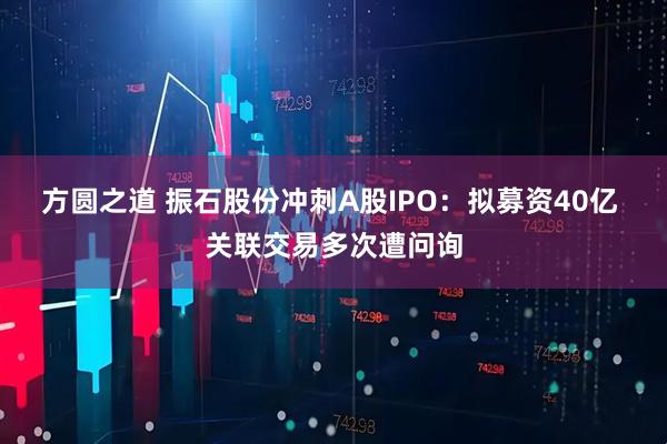 方圆之道 振石股份冲刺A股IPO：拟募资40亿 关联交易多次遭问询