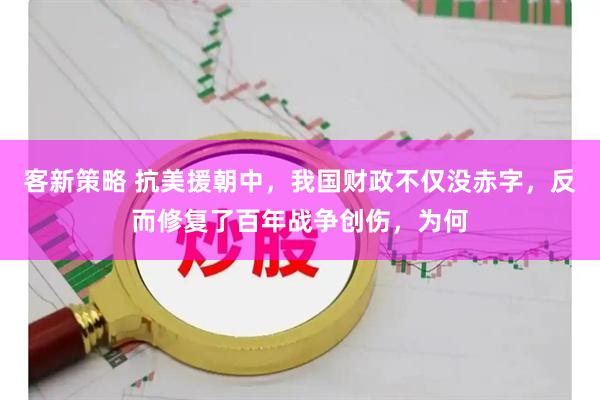 客新策略 抗美援朝中，我国财政不仅没赤字，反而修复了百年战争创伤，为何