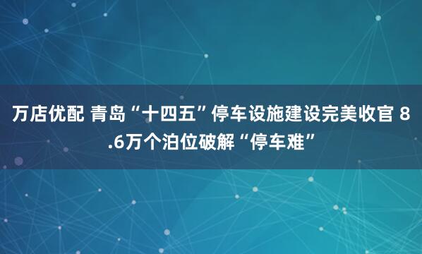万店优配 青岛“十四五”停车设施建设完美收官 8.6万个泊位破解“停车难”
