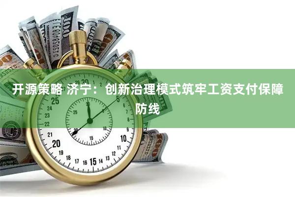 开源策略 济宁：创新治理模式筑牢工资支付保障防线