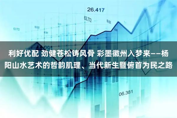 利好优配 劲健苍松铸风骨 彩墨徽州入梦来——杨阳山水艺术的哲韵肌理、当代新生暨俯首为民之路