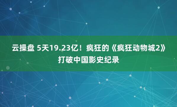 云操盘 5天19.23亿！疯狂的《疯狂动物城2》打破中国影史纪录