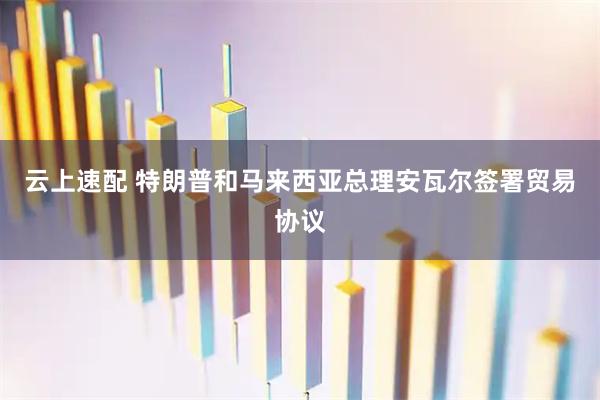 云上速配 特朗普和马来西亚总理安瓦尔签署贸易协议