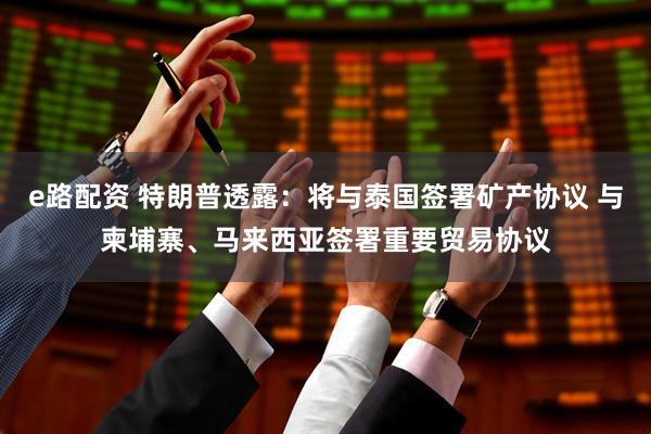 e路配资 特朗普透露：将与泰国签署矿产协议 与柬埔寨、马来西亚签署重要贸易协议