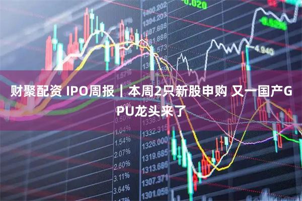 财聚配资 IPO周报｜本周2只新股申购 又一国产GPU龙头来了