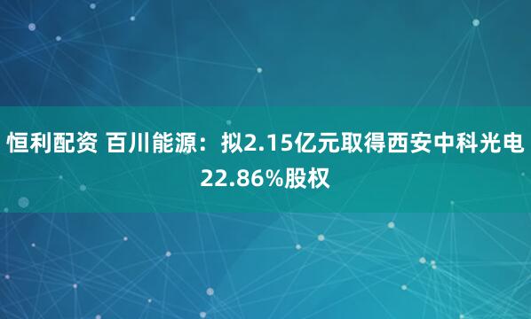 恒利配资 百川能源：拟2.15亿元取得西安中科光电22.86%股权
