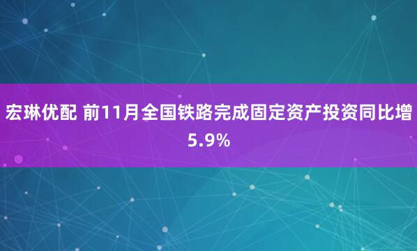 宏琳优配 前11月全国铁路完成固定资产投资同比增5.9%