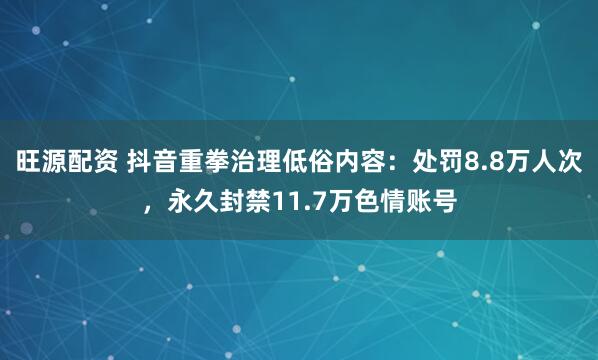 旺源配资 抖音重拳治理低俗内容：处罚8.8万人次，永久封禁11.7万色情账号