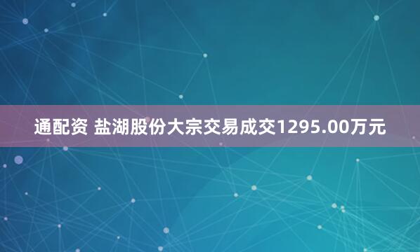 通配资 盐湖股份大宗交易成交1295.00万元