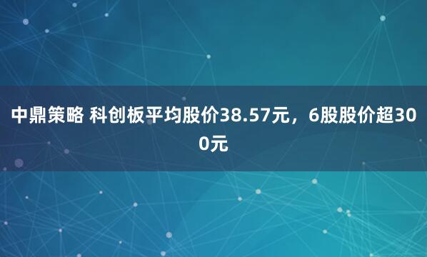 中鼎策略 科创板平均股价38.57元，6股股价超300元
