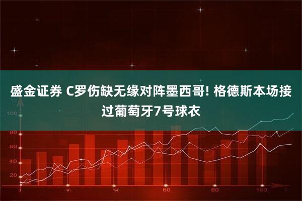 盛金证券 C罗伤缺无缘对阵墨西哥! 格德斯本场接过葡萄牙7号球衣